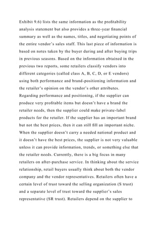 Exhibit 9.6) lists the same information as the proﬁtability
analysis statement but also provides a three-year ﬁnancial
summary as well as the names, titles, and negotiating points of
the entire vendor’s sales staff. This last piece of information is
based on notes taken by the buyer during and after buying trips
in previous seasons. Based on the information obtained in the
previous two reports, some retailers classify vendors into
different categories (called class A, B, C, D, or E vendors)
using both performance and brand-positioning information and
the retailer’s opinion on the vendor’s other attributes.
Regarding performance and positioning, if the supplier can
produce very proﬁtable items but doesn’t have a brand the
retailer needs, then the supplier could make private-label
products for the retailer. If the supplier has an important brand
but not the best prices, then it can still ﬁll an important niche.
When the supplier doesn’t carry a needed national product and
it doesn’t have the best prices, the supplier is not very valuable
unless it can provide information, trends, or something else that
the retailer needs. Currently, there is a big focus in many
retailers on after-purchase service. In thinking about the service
relationship, retail buyers usually think about both the vendor
company and the vendor representatives. Retailers often have a
certain level of trust toward the selling organization (S trust)
and a separate level of trust toward the supplier’s sales
representative (SR trust). Retailers depend on the supplier to
 
