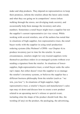make and ship products. They depend on representatives to keep
their promises, inform the retailers about the latest sales trends
and what they see going on in competitors’ stores (when
walking through the stores, not divulging trade secrets), and
occasionally help them manage the inventory and sales
numbers. Sometimes a retail buyer might trust a supplier but not
the supplier’s current representative (or vice versa). While
working with several retailers, one of the authors has noted that
in situations of high-supplier, low-representative trust, the retail
buyer works with the supplier in using retail production-
ordering systems (like Walmart’s CPFR—see Chapter 4) to
produce inventory just in time for the retailer. In some
circumstances, retailers might let very trusted suppliers write
themselves purchase orders in co-managed systems without ever
needing a signature from the retailer. In situations of lower-
supplier, high-representative trust, a retail buyer seeks the sales
rep’s input, but either doesn’t trust the supplier to co-manage
the retailer’s inventory systems, or believes the supplier has a
different business philosophy from the retailer (such as ‘‘we
win, you lose’’). In situations of high-supplier, high-
representative trust, a retailer’s buyers and manufacturer’s sales
reps may sit down and discuss how to create a new product
related to an upcoming movie’s release or special event,
including what the shape of the product should look like, the
wording (if any) on the product, the packaging, the advertising,
 