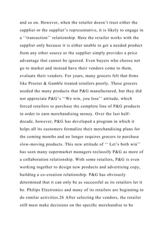 and so on. However, when the retailer doesn’t trust either the
supplier or the supplier’s representative, it is likely to engage in
a ‘‘transaction’’ relationship. Here the retailer works with the
supplier only because it is either unable to get a needed product
from any other source or the supplier simply provides a price
advantage that cannot be ignored. Even buyers who choose not
go to market and instead have their vendors come to them,
evaluate their vendors. For years, many grocers felt that ﬁrms
like Procter & Gamble treated retailers poorly. These grocers
needed the many products that P&G manufactured, but they did
not appreciate P&G’s ‘‘We win, you lose’’ attitude, which
forced retailers to purchase the complete line of P&G products
in order to earn merchandising money. Over the last half-
decade, however, P&G has developed a program in which it
helps all its customers formalize their merchandising plans for
the coming months and no longer requires grocers to purchase
slow-moving products. This new attitude of ‘‘ Let’s both win’’
has seen many supermarket managers reclassify P&G as more of
a collaboration relationship. With some retailers, P&G is even
working together to design new products and advertising copy,
building a co-creation relationship. P&G has obviously
determined that it can only be as successful as its retailers let it
be. Philips Electronics and many of its retailers are beginning to
do similar activities.26 After selecting the vendors, the retailer
still must make decisions on the speciﬁc merchandise to be
 