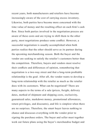 recent years, both manufacturers and retailers have become
increasingly aware of the cost of carrying excess inventory.
Likewise, both parties have become more concerned with the
time value of money and the resulting effect on each ﬁrm’s cash
ﬂow. Since both parties involved in the negotiation process are
aware of these costs and are trying to shift them to the other
party, most negotiations produce some conﬂict. However, a
successful negotiation is usually accomplished when both
parties realize that the other should serve as its partner during
the upcoming merchandising season. Both the buyer and the
vendor are seeking to satisfy the retailer’s customers better than
the competition. Therefore, buyers and vendors must resolve
their conﬂicts and differences of opinion, remembering that
negotiation is a two-way street and that a long-term proﬁtable
relationship is the goal. After all, the vendor wants to develop a
long-term relationship with the retailer as much as the retailer
does with its customers. What can be negotiated? There are
many aspects to the terms of a sale (prices, freight, delivery
dates, method of shipment and shipping costs, exclusivity,
guaranteed sales, markdown money, promotional allowances,
return privileges, and discounts), and life is simplest when there
are no surprises. Therefore, the smart buyer leaves nothing to
chance and discusses everything with the vendor prior to
signing the purchase orders. The buyer and seller must together
work out future plans using the buyer’s merchandise budget and
 
