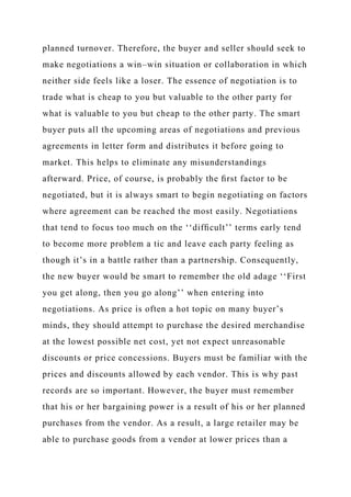 planned turnover. Therefore, the buyer and seller should seek to
make negotiations a win–win situation or collaboration in which
neither side feels like a loser. The essence of negotiation is to
trade what is cheap to you but valuable to the other party for
what is valuable to you but cheap to the other party. The smart
buyer puts all the upcoming areas of negotiations and previous
agreements in letter form and distributes it before going to
market. This helps to eliminate any misunderstandings
afterward. Price, of course, is probably the ﬁrst factor to be
negotiated, but it is always smart to begin negotiating on factors
where agreement can be reached the most easily. Negotiations
that tend to focus too much on the ‘‘difﬁcult’’ terms early tend
to become more problem a tic and leave each party feeling as
though it’s in a battle rather than a partnership. Consequently,
the new buyer would be smart to remember the old adage ‘‘First
you get along, then you go along’’ when entering into
negotiations. As price is often a hot topic on many buyer’s
minds, they should attempt to purchase the desired merchandise
at the lowest possible net cost, yet not expect unreasonable
discounts or price concessions. Buyers must be familiar with the
prices and discounts allowed by each vendor. This is why past
records are so important. However, the buyer must remember
that his or her bargaining power is a result of his or her planned
purchases from the vendor. As a result, a large retailer may be
able to purchase goods from a vendor at lower prices than a
 