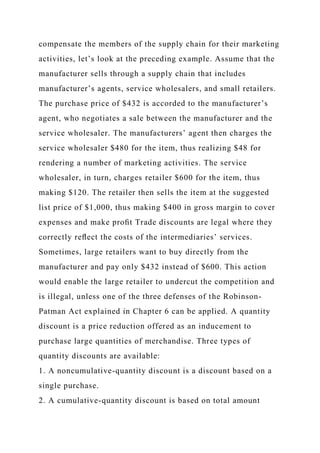 compensate the members of the supply chain for their marketing
activities, let’s look at the preceding example. Assume that the
manufacturer sells through a supply chain that includes
manufacturer’s agents, service wholesalers, and small retailers.
The purchase price of $432 is accorded to the manufacturer’s
agent, who negotiates a sale between the manufacturer and the
service wholesaler. The manufacturers’ agent then charges the
service wholesaler $480 for the item, thus realizing $48 for
rendering a number of marketing activities. The service
wholesaler, in turn, charges retailer $600 for the item, thus
making $120. The retailer then sells the item at the suggested
list price of $1,000, thus making $400 in gross margin to cover
expenses and make proﬁt Trade discounts are legal where they
correctly reﬂect the costs of the intermediaries’ services.
Sometimes, large retailers want to buy directly from the
manufacturer and pay only $432 instead of $600. This action
would enable the large retailer to undercut the competition and
is illegal, unless one of the three defenses of the Robinson-
Patman Act explained in Chapter 6 can be applied. A quantity
discount is a price reduction offered as an inducement to
purchase large quantities of merchandise. Three types of
quantity discounts are available:
1. A noncumulative-quantity discount is a discount based on a
single purchase.
2. A cumulative-quantity discount is based on total amount
 