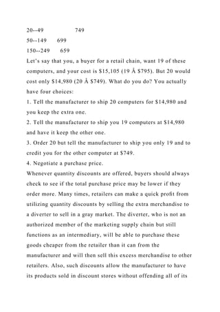 20--49 749
50--149 699
150--249 659
Let’s say that you, a buyer for a retail chain, want 19 of these
computers, and your cost is $15,105 (19 Â $795). But 20 would
cost only $14,980 (20 Â $749). What do you do? You actually
have four choices:
1. Tell the manufacturer to ship 20 computers for $14,980 and
you keep the extra one.
2. Tell the manufacturer to ship you 19 computers at $14,980
and have it keep the other one.
3. Order 20 but tell the manufacturer to ship you only 19 and to
credit you for the other computer at $749.
4. Negotiate a purchase price.
Whenever quantity discounts are offered, buyers should always
check to see if the total purchase price may be lower if they
order more. Many times, retailers can make a quick proﬁt from
utilizing quantity discounts by selling the extra merchandise to
a diverter to sell in a gray market. The diverter, who is not an
authorized member of the marketing supply chain but still
functions as an intermediary, will be able to purchase these
goods cheaper from the retailer than it can from the
manufacturer and will then sell this excess merchandise to other
retailers. Also, such discounts allow the manufacturer to have
its products sold in discount stores without offending all of its
 