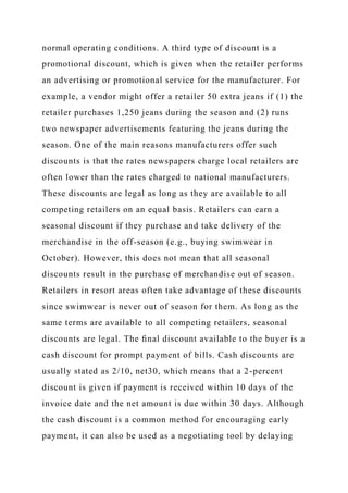 normal operating conditions. A third type of discount is a
promotional discount, which is given when the retailer performs
an advertising or promotional service for the manufacturer. For
example, a vendor might offer a retailer 50 extra jeans if (1) the
retailer purchases 1,250 jeans during the season and (2) runs
two newspaper advertisements featuring the jeans during the
season. One of the main reasons manufacturers offer such
discounts is that the rates newspapers charge local retailers are
often lower than the rates charged to national manufacturers.
These discounts are legal as long as they are available to all
competing retailers on an equal basis. Retailers can earn a
seasonal discount if they purchase and take delivery of the
merchandise in the off-season (e.g., buying swimwear in
October). However, this does not mean that all seasonal
discounts result in the purchase of merchandise out of season.
Retailers in resort areas often take advantage of these discounts
since swimwear is never out of season for them. As long as the
same terms are available to all competing retailers, seasonal
discounts are legal. The ﬁnal discount available to the buyer is a
cash discount for prompt payment of bills. Cash discounts are
usually stated as 2/10, net30, which means that a 2-percent
discount is given if payment is received within 10 days of the
invoice date and the net amount is due within 30 days. Although
the cash discount is a common method for encouraging early
payment, it can also be used as a negotiating tool by delaying
 