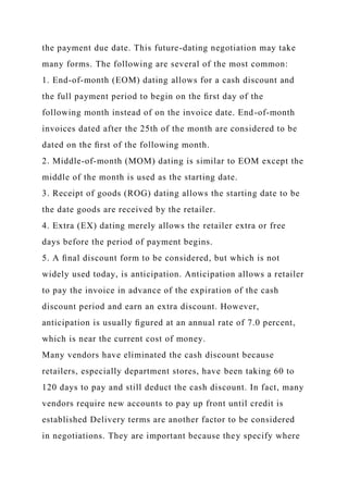 the payment due date. This future-dating negotiation may take
many forms. The following are several of the most common:
1. End-of-month (EOM) dating allows for a cash discount and
the full payment period to begin on the ﬁrst day of the
following month instead of on the invoice date. End-of-month
invoices dated after the 25th of the month are considered to be
dated on the ﬁrst of the following month.
2. Middle-of-month (MOM) dating is similar to EOM except the
middle of the month is used as the starting date.
3. Receipt of goods (ROG) dating allows the starting date to be
the date goods are received by the retailer.
4. Extra (EX) dating merely allows the retailer extra or free
days before the period of payment begins.
5. A ﬁnal discount form to be considered, but which is not
widely used today, is anticipation. Anticipation allows a retailer
to pay the invoice in advance of the expiration of the cash
discount period and earn an extra discount. However,
anticipation is usually ﬁgured at an annual rate of 7.0 percent,
which is near the current cost of money.
Many vendors have eliminated the cash discount because
retailers, especially department stores, have been taking 60 to
120 days to pay and still deduct the cash discount. In fact, many
vendors require new accounts to pay up front until credit is
established Delivery terms are another factor to be considered
in negotiations. They are important because they specify where
 