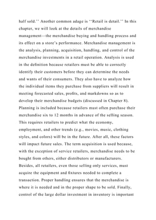 half sold.’’ Another common adage is ‘‘Retail is detail.’’ In this
chapter, we will look at the details of merchandise
management—the merchandise buying and handling process and
its effect on a store’s performance. Merchandise management is
the analysis, planning, acquisition, handling, and control of the
merchandise investments in a retail operation. Analysis is used
in the deﬁnition because retailers must be able to correctly
identify their customers before they can determine the needs
and wants of their consumers. They also have to analyze how
the individual items they purchase from suppliers will result in
meeting forecasted sales, proﬁts, and markdowns so as to
develop their merchandise budgets (discussed in Chapter 8).
Planning is included because retailers must often purchase their
merchandise six to 12 months in advance of the selling season.
This requires retailers to predict what the economy,
employment, and other trends (e.g., movies, music, clothing
styles, and colors) will be in the future. After all, these factors
will impact future sales. The term acquisition is used because,
with the exception of service retailers, merchandise needs to be
bought from others, either distributors or manufacturers.
Besides, all retailers, even those selling only services, must
acquire the equipment and ﬁxtures needed to complete a
transaction. Proper handling ensures that the merchandise is
where it is needed and in the proper shape to be sold. Finally,
control of the large dollar investment in inventory is important
 