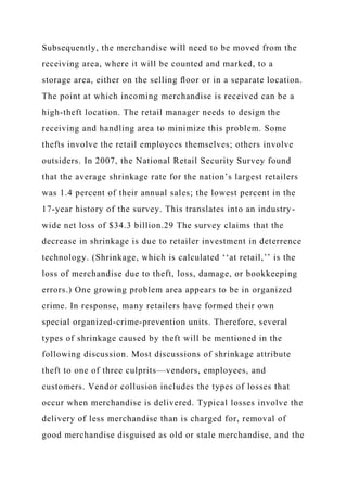 Subsequently, the merchandise will need to be moved from the
receiving area, where it will be counted and marked, to a
storage area, either on the selling ﬂoor or in a separate location.
The point at which incoming merchandise is received can be a
high-theft location. The retail manager needs to design the
receiving and handling area to minimize this problem. Some
thefts involve the retail employees themselves; others involve
outsiders. In 2007, the National Retail Security Survey found
that the average shrinkage rate for the nation’s largest retailers
was 1.4 percent of their annual sales; the lowest percent in the
17-year history of the survey. This translates into an industry-
wide net loss of $34.3 billion.29 The survey claims that the
decrease in shrinkage is due to retailer investment in deterrence
technology. (Shrinkage, which is calculated ‘‘at retail,’’ is the
loss of merchandise due to theft, loss, damage, or bookkeeping
errors.) One growing problem area appears to be in organized
crime. In response, many retailers have formed their own
special organized-crime-prevention units. Therefore, several
types of shrinkage caused by theft will be mentioned in the
following discussion. Most discussions of shrinkage attribute
theft to one of three culprits—vendors, employees, and
customers. Vendor collusion includes the types of losses that
occur when merchandise is delivered. Typical losses involve the
delivery of less merchandise than is charged for, removal of
good merchandise disguised as old or stale merchandise, and the
 