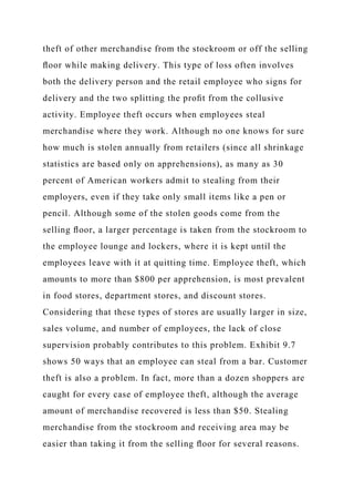 theft of other merchandise from the stockroom or off the selling
ﬂoor while making delivery. This type of loss often involves
both the delivery person and the retail employee who signs for
delivery and the two splitting the proﬁt from the collusive
activity. Employee theft occurs when employees steal
merchandise where they work. Although no one knows for sure
how much is stolen annually from retailers (since all shrinkage
statistics are based only on apprehensions), as many as 30
percent of American workers admit to stealing from their
employers, even if they take only small items like a pen or
pencil. Although some of the stolen goods come from the
selling ﬂoor, a larger percentage is taken from the stockroom to
the employee lounge and lockers, where it is kept until the
employees leave with it at quitting time. Employee theft, which
amounts to more than $800 per apprehension, is most prevalent
in food stores, department stores, and discount stores.
Considering that these types of stores are usually larger in size,
sales volume, and number of employees, the lack of close
supervision probably contributes to this problem. Exhibit 9.7
shows 50 ways that an employee can steal from a bar. Customer
theft is also a problem. In fact, more than a dozen shoppers are
caught for every case of employee theft, although the average
amount of merchandise recovered is less than $50. Stealing
merchandise from the stockroom and receiving area may be
easier than taking it from the selling ﬂoor for several reasons.
 