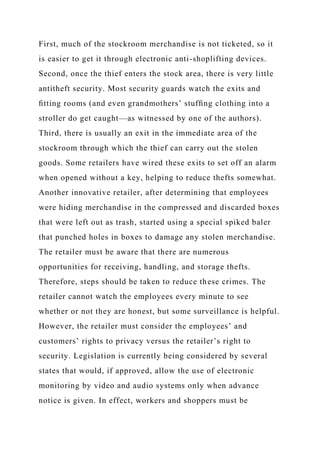 First, much of the stockroom merchandise is not ticketed, so it
is easier to get it through electronic anti-shoplifting devices.
Second, once the thief enters the stock area, there is very little
antitheft security. Most security guards watch the exits and
ﬁtting rooms (and even grandmothers’ stufﬁng clothing into a
stroller do get caught—as witnessed by one of the authors).
Third, there is usually an exit in the immediate area of the
stockroom through which the thief can carry out the stolen
goods. Some retailers have wired these exits to set off an alarm
when opened without a key, helping to reduce thefts somewhat.
Another innovative retailer, after determining that employees
were hiding merchandise in the compressed and discarded boxes
that were left out as trash, started using a special spiked baler
that punched holes in boxes to damage any stolen merchandise.
The retailer must be aware that there are numerous
opportunities for receiving, handling, and storage thefts.
Therefore, steps should be taken to reduce these crimes. The
retailer cannot watch the employees every minute to see
whether or not they are honest, but some surveillance is helpful.
However, the retailer must consider the employees’ and
customers’ rights to privacy versus the retailer’s right to
security. Legislation is currently being considered by several
states that would, if approved, allow the use of electronic
monitoring by video and audio systems only when advance
notice is given. In effect, workers and shoppers must be
 