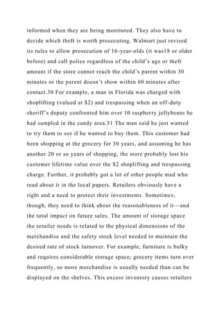 informed when they are being monitored. They also have to
decide which theft is worth prosecuting. Walmart just revised
its rules to allow prosecution of 16-year-olds (it was18 or older
before) and call police regardless of the child’s age or theft
amount if the store cannot reach the child’s parent within 30
minutes or the parent doesn’t show within 60 minutes after
contact.30 For example, a man in Florida was charged with
shoplifting (valued at $2) and trespassing when an off-duty
sheriff’s deputy confronted him over 10 raspberry jellybeans he
had sampled in the candy area.31 The man said he just wanted
to try them to see if he wanted to buy them. This customer had
been shopping at the grocery for 30 years, and assuming he has
another 20 or so years of shopping, the store probably lost his
customer lifetime value over the $2 shoplifting and trespassing
charge. Further, it probably got a lot of other people mad who
read about it in the local papers. Retailers obviously have a
right and a need to protect their investments. Sometimes,
though, they need to think about the reasonableness of it—and
the total impact on future sales. The amount of storage space
the retailer needs is related to the physical dimensions of the
merchandise and the safety stock level needed to maintain the
desired rate of stock turnover. For example, furniture is bulky
and requires considerable storage space; grocery items turn over
frequently, so more merchandise is usually needed than can be
displayed on the shelves. This excess inventory causes retailers
 