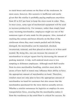 to stack boxes and cartons on the ﬂoor of the stockroom. In
most cases, however, this scenario is inefﬁcient and costly
given that the retailer is probably paying employees anywhere
from $5 to $15 per hour to keep the store-room in order. Thus,
in most cases, some type of mechanized equipment will be used
to increase productivity. For instance, rather than simply hand
carry incoming merchandise, employees might use one of the
numerous types of carts made for this purpose. Also, instead of
stacking the cartons and boxes directly on the ﬂoor of the
stockroom where they must remain packed and risk being
damaged, the merchandise can be unpacked, checked,
inventoried, ticketed, and then placed on shelves or in bins until
needed. By doing this, one can increase the amount of
merchandises to red per square foot by decreasing the amount of
packing material. A tidy, well-ordered stock area is less
tempting to dishonest employees. Although much theft results
from in-store merchandise handling, retailers must also be
aware of how theft in transit may inﬂuence their ability to have
the appropriate amount of merchandise on hand. Therefore,
retailers must not only plan to have the appropriate amount of
merchandise on hand for customers but also ensure that the
merchandise purchased for the store shelves actually arrives.
Whether a retailer outsources its logistics or employs its own
transportation force, ensuring that the merchandise makes it
from the warehouse to the retail ﬂoor is critical for success. So
 