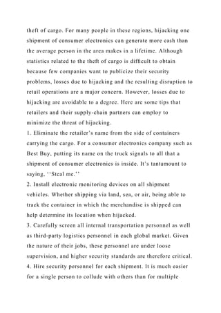 theft of cargo. For many people in these regions, hijacking one
shipment of consumer electronics can generate more cash than
the average person in the area makes in a lifetime. Although
statistics related to the theft of cargo is difﬁcult to obtain
because few companies want to publicize their security
problems, losses due to hijacking and the resulting disruption to
retail operations are a major concern. However, losses due to
hijacking are avoidable to a degree. Here are some tips that
retailers and their supply-chain partners can employ to
minimize the threat of hijacking.
1. Eliminate the retailer’s name from the side of containers
carrying the cargo. For a consumer electronics company such as
Best Buy, putting its name on the truck signals to all that a
shipment of consumer electronics is inside. It’s tantamount to
saying, ‘‘Steal me.’’
2. Install electronic monitoring devices on all shipment
vehicles. Whether shipping via land, sea, or air, being able to
track the container in which the merchandise is shipped can
help determine its location when hijacked.
3. Carefully screen all internal transportation personnel as well
as third-party logistics personnel in each global market. Given
the nature of their jobs, these personnel are under loose
supervision, and higher security standards are therefore critical.
4. Hire security personnel for each shipment. It is much easier
for a single person to collude with others than for multiple
 