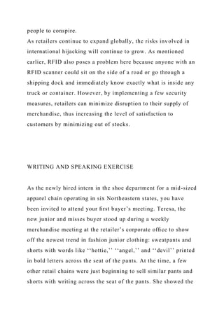 people to conspire.
As retailers continue to expand globally, the risks involved in
international hijacking will continue to grow. As mentioned
earlier, RFID also poses a problem here because anyone with an
RFID scanner could sit on the side of a road or go through a
shipping dock and immediately know exactly what is inside any
truck or container. However, by implementing a few security
measures, retailers can minimize disruption to their supply of
merchandise, thus increasing the level of satisfaction to
customers by minimizing out of stocks.
WRITING AND SPEAKING EXERCISE
As the newly hired intern in the shoe department for a mid-sized
apparel chain operating in six Northeastern states, you have
been invited to attend your ﬁrst buyer’s meeting. Teresa, the
new junior and misses buyer stood up during a weekly
merchandise meeting at the retailer’s corporate ofﬁce to show
off the newest trend in fashion junior clothing: sweatpants and
shorts with words like ‘‘hottie,’’ ‘‘angel,’’ and ‘‘devil’’ printed
in bold letters across the seat of the pants. At the time, a few
other retail chains were just beginning to sell similar pants and
shorts with writing across the seat of the pants. She showed the
 