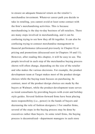 to ensure an adequate ﬁnancial return on the retailer’s
merchandise investment. Whatever career path you decide to
take in retailing, you cannot avoid at least some contact with
the ﬁrm’s merchandising activities. This is because
merchandising is the day-to-day business of all retailers. There
are many steps involved in merchandising, and it can be
confusing trying to see how they all ﬁt together. It can also be
confusing trying to connect merchandise management to
ﬁnancial performance (discussed previously in Chapter 8) or
pricing and promotions (discussed next in Chapters 10 and 11).
However, after reading this chapter, it will be easy to see. The
people involved in each step of the merchandise buying process
shown will often change, depending on the size of the retailer
and who makes the various decisions. For example, the product
development team at Target makes most of the product design
choices while the buying team focuses on purchasing. In
contrast, most of the product design choices are made by the
buyers at Walmart, while the product-development team serves
as trend consultants by providing buyers with event and holiday
style guides. Several fashion-forward ﬁrms have been placing
more responsibility (i.e., power) in the hands of buyers and
decreasing the role of fashion designers.1 For smaller ﬁrms,
several of the steps in the buying process may be done by
executives rather than buyers. In some retail ﬁrms, the buying
process is decentralized—department managers in each store
 