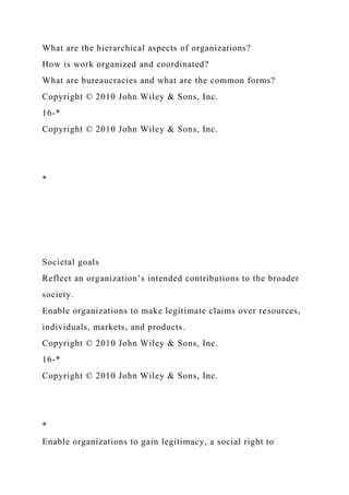 What are the hierarchical aspects of organizations?
How is work organized and coordinated?
What are bureaucracies and what are the common forms?
Copyright © 2010 John Wiley & Sons, Inc.
16-*
Copyright © 2010 John Wiley & Sons, Inc.
*
Societal goals
Reflect an organization’s intended contributions to the broader
society.
Enable organizations to make legitimate claims over resources,
individuals, markets, and products.
Copyright © 2010 John Wiley & Sons, Inc.
16-*
Copyright © 2010 John Wiley & Sons, Inc.
*
Enable organizations to gain legitimacy, a social right to
 