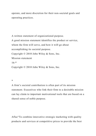 operate, and more discretion for their non-societal goals and
operating practices.
A written statement of organizational purpose.
A good mission statement identifies the product or service,
whom the firm will serve, and how it will go about
accomplishing its societal purpose.
Copyright © 2010 John Wiley & Sons, Inc.
Mission statement
16-*
Copyright © 2010 John Wiley & Sons, Inc.
*
A firm’s societal contribution is often part of its mission
statement. Executives who link their firm to a desirable mission
can lay claim to important motivational tools that are based on a
shared sense of noble purpose.
Aflac“To combine innovative strategic marketing with quality
products and services at competitive prices to provide the best
 