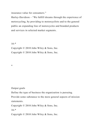 insurance value for consumers.”
Harley-Davidson – “We fulfill dreams through the experience of
motorcycling, by providing to motorcyclists and to the general
public an expanding line of motorcycles and branded products
and services in selected market segments.
16-*
Copyright © 2010 John Wiley & Sons, Inc.
Copyright © 2010 John Wiley & Sons, Inc.
*
Output goals
Define the type of business the organization is pursuing.
Provide some substance to the more general aspects of mission
statements.
Copyright © 2010 John Wiley & Sons, Inc.
16-*
Copyright © 2010 John Wiley & Sons, Inc.
 