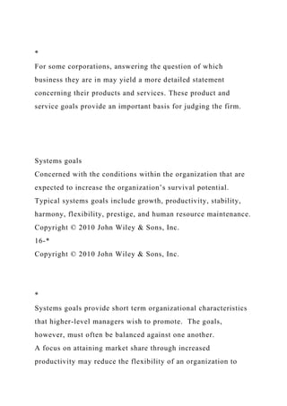 *
For some corporations, answering the question of which
business they are in may yield a more detailed statement
concerning their products and services. These product and
service goals provide an important basis for judging the firm.
Systems goals
Concerned with the conditions within the organization that are
expected to increase the organization’s survival potential.
Typical systems goals include growth, productivity, stability,
harmony, flexibility, prestige, and human resource maintenance.
Copyright © 2010 John Wiley & Sons, Inc.
16-*
Copyright © 2010 John Wiley & Sons, Inc.
*
Systems goals provide short term organizational characteristics
that higher-level managers wish to promote. The goals,
however, must often be balanced against one another.
A focus on attaining market share through increased
productivity may reduce the flexibility of an organization to
 