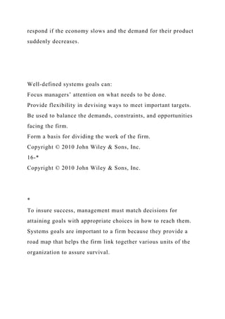 respond if the economy slows and the demand for their product
suddenly decreases.
Well-defined systems goals can:
Focus managers’ attention on what needs to be done.
Provide flexibility in devising ways to meet important targets.
Be used to balance the demands, constraints, and opportunities
facing the firm.
Form a basis for dividing the work of the firm.
Copyright © 2010 John Wiley & Sons, Inc.
16-*
Copyright © 2010 John Wiley & Sons, Inc.
*
To insure success, management must match decisions for
attaining goals with appropriate choices in how to reach them.
Systems goals are important to a firm because they provide a
road map that helps the firm link together various units of the
organization to assure survival.
 