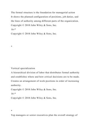 The formal structure is the foundation for managerial action
It shows the planned configuration of positions, job duties, and
the lines of authority among different parts of the organization.
Copyright © 2010 John Wiley & Sons, Inc.
16-*
Copyright © 2010 John Wiley & Sons, Inc.
*
Vertical specialization
A hierarchical division of labor that distributes formal authority
and establishes where and how critical decisions are to be made.
Creates an arrangement of work positions in order of increasing
authority.
Copyright © 2010 John Wiley & Sons, Inc.
16-*
Copyright © 2010 John Wiley & Sons, Inc.
*
Top managers or senior executives plan the overall strategy of
 