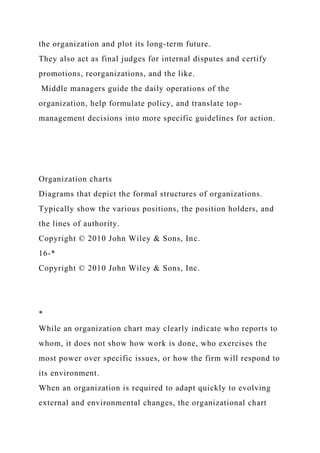 the organization and plot its long-term future.
They also act as final judges for internal disputes and certify
promotions, reorganizations, and the like.
Middle managers guide the daily operations of the
organization, help formulate policy, and translate top-
management decisions into more specific guidelines for action.
Organization charts
Diagrams that depict the formal structures of organizations.
Typically show the various positions, the position holders, and
the lines of authority.
Copyright © 2010 John Wiley & Sons, Inc.
16-*
Copyright © 2010 John Wiley & Sons, Inc.
*
While an organization chart may clearly indicate who reports to
whom, it does not show how work is done, who exercises the
most power over specific issues, or how the firm will respond to
its environment.
When an organization is required to adapt quickly to evolving
external and environmental changes, the organizational chart
 