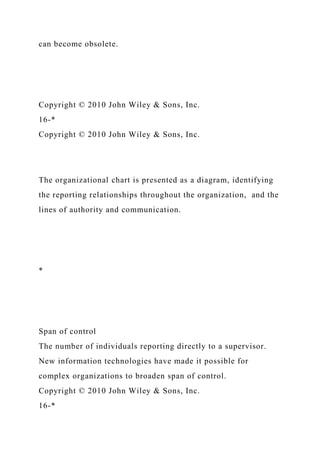 can become obsolete.
Copyright © 2010 John Wiley & Sons, Inc.
16-*
Copyright © 2010 John Wiley & Sons, Inc.
The organizational chart is presented as a diagram, identifying
the reporting relationships throughout the organization, and the
lines of authority and communication.
*
Span of control
The number of individuals reporting directly to a supervisor.
New information technologies have made it possible for
complex organizations to broaden span of control.
Copyright © 2010 John Wiley & Sons, Inc.
16-*
 