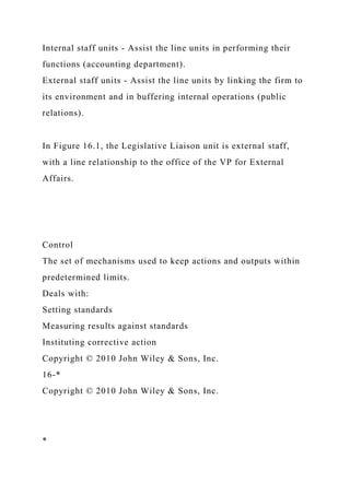 Internal staff units - Assist the line units in performing their
functions (accounting department).
External staff units - Assist the line units by linking the firm to
its environment and in buffering internal operations (public
relations).
In Figure 16.1, the Legislative Liaison unit is external staff,
with a line relationship to the office of the VP for External
Affairs.
Control
The set of mechanisms used to keep actions and outputs within
predetermined limits.
Deals with:
Setting standards
Measuring results against standards
Instituting corrective action
Copyright © 2010 John Wiley & Sons, Inc.
16-*
Copyright © 2010 John Wiley & Sons, Inc.
*
 