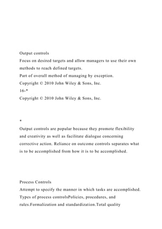 Output controls
Focus on desired targets and allow managers to use their own
methods to reach defined targets.
Part of overall method of managing by exception.
Copyright © 2010 John Wiley & Sons, Inc.
16-*
Copyright © 2010 John Wiley & Sons, Inc.
*
Output controls are popular because they promote flexibility
and creativity as well as facilitate dialogue concerning
corrective action. Reliance on outcome controls separates what
is to be accomplished from how it is to be accomplished.
Process Controls
Attempt to specify the manner in which tasks are accomplished.
Types of process controlsPolicies, procedures, and
rules.Formalization and standardization.Total quality
 