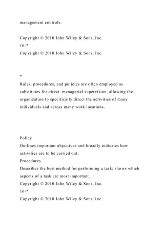 management controls.
Copyright © 2010 John Wiley & Sons, Inc.
16-*
Copyright © 2010 John Wiley & Sons, Inc.
*
Rules, procedures, and policies are often employed as
substitutes for direct managerial supervision, allowing the
organization to specifically direct the activities of many
individuals and across many work locations.
Policy
Outlines important objectives and broadly indicates how
activities are to be carried out.
Procedures
Describes the best method for performing a task; shows which
aspects of a task are most important.
Copyright © 2010 John Wiley & Sons, Inc.
16-*
Copyright © 2010 John Wiley & Sons, Inc.
 