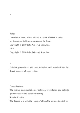 *
Rules
Describe in detail how a task or a series of tasks is to be
performed, or indicate what cannot be done.
Copyright © 2010 John Wiley & Sons, Inc.
16-*
Copyright © 2010 John Wiley & Sons, Inc.
*
Policies, procedures, and rules are often used as substitutes for
direct managerial supervision.
Formalization
The written documentation of policies, procedures, and rules to
guide behavior and decision making
Standardization
The degree to which the range of allowable actions in a job or
 