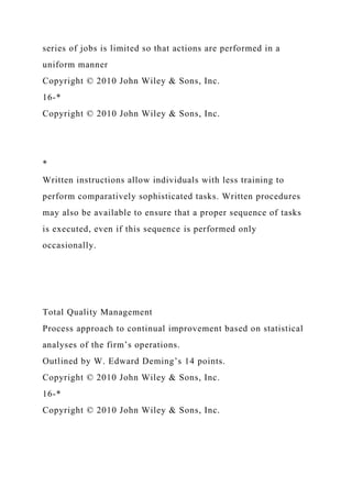 series of jobs is limited so that actions are performed in a
uniform manner
Copyright © 2010 John Wiley & Sons, Inc.
16-*
Copyright © 2010 John Wiley & Sons, Inc.
*
Written instructions allow individuals with less training to
perform comparatively sophisticated tasks. Written procedures
may also be available to ensure that a proper sequence of tasks
is executed, even if this sequence is performed only
occasionally.
Total Quality Management
Process approach to continual improvement based on statistical
analyses of the firm’s operations.
Outlined by W. Edward Deming’s 14 points.
Copyright © 2010 John Wiley & Sons, Inc.
16-*
Copyright © 2010 John Wiley & Sons, Inc.
 