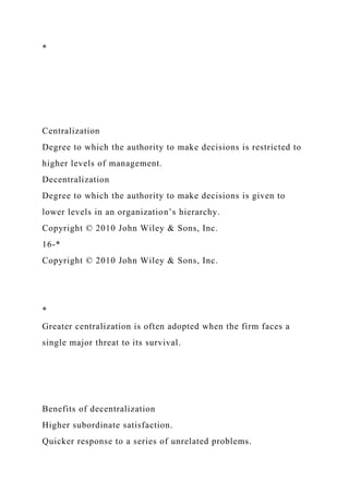 *
Centralization
Degree to which the authority to make decisions is restricted to
higher levels of management.
Decentralization
Degree to which the authority to make decisions is given to
lower levels in an organization’s hierarchy.
Copyright © 2010 John Wiley & Sons, Inc.
16-*
Copyright © 2010 John Wiley & Sons, Inc.
*
Greater centralization is often adopted when the firm faces a
single major threat to its survival.
Benefits of decentralization
Higher subordinate satisfaction.
Quicker response to a series of unrelated problems.
 