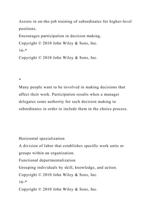 Assists in on-the-job training of subordinates for higher-level
positions.
Encourages participation in decision making.
Copyright © 2010 John Wiley & Sons, Inc.
16-*
Copyright © 2010 John Wiley & Sons, Inc.
*
Many people want to be involved in making decisions that
affect their work. Participation results when a manager
delegates some authority for such decision making to
subordinates in order to include them in the choice process.
Horizontal specialization
A division of labor that establishes specific work units or
groups within an organization.
Functional departmentalization
Grouping individuals by skill, knowledge, and action.
Copyright © 2010 John Wiley & Sons, Inc.
16-*
Copyright © 2010 John Wiley & Sons, Inc.
 