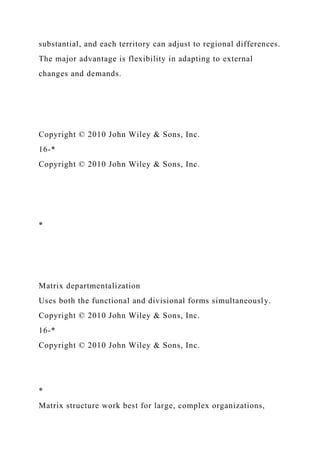 substantial, and each territory can adjust to regional differences.
The major advantage is flexibility in adapting to external
changes and demands.
Copyright © 2010 John Wiley & Sons, Inc.
16-*
Copyright © 2010 John Wiley & Sons, Inc.
*
Matrix departmentalization
Uses both the functional and divisional forms simultaneously.
Copyright © 2010 John Wiley & Sons, Inc.
16-*
Copyright © 2010 John Wiley & Sons, Inc.
*
Matrix structure work best for large, complex organizations,
 