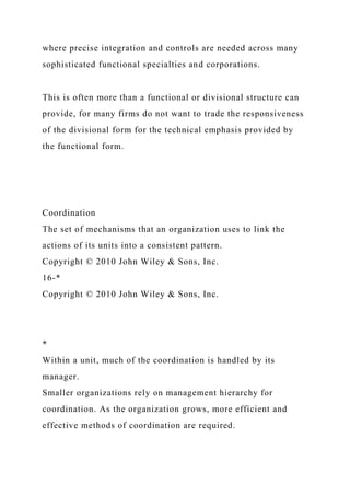 where precise integration and controls are needed across many
sophisticated functional specialties and corporations.
This is often more than a functional or divisional structure can
provide, for many firms do not want to trade the responsiveness
of the divisional form for the technical emphasis provided by
the functional form.
Coordination
The set of mechanisms that an organization uses to link the
actions of its units into a consistent pattern.
Copyright © 2010 John Wiley & Sons, Inc.
16-*
Copyright © 2010 John Wiley & Sons, Inc.
*
Within a unit, much of the coordination is handled by its
manager.
Smaller organizations rely on management hierarchy for
coordination. As the organization grows, more efficient and
effective methods of coordination are required.
 
