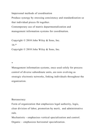 Impersonal methods of coordination
Produce synergy by stressing consistency and standardization so
that individual pieces fit together.
Contemporary use of matrix departmentalization and
management information systems for coordination.
Copyright © 2010 John Wiley & Sons, Inc.
16-*
Copyright © 2010 John Wiley & Sons, Inc.
*
Management information systems, once used solely for process
control of diverse subordinate units, are now evolving as
strategic electronic networks, linking individuals throughout the
organization.
Bureaucracy
Form of organization that emphasizes legal authority, logic,
clear division of labor, promotion by merit, and administrative
rule.
Mechanistic - emphasizes vertical specialization and control.
Organic – emphasizes horizontal specialization.
 