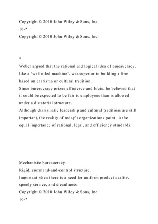 Copyright © 2010 John Wiley & Sons, Inc.
16-*
Copyright © 2010 John Wiley & Sons, Inc.
*
Weber argued that the rational and logical idea of bureaucracy,
like a ‘well oiled machine’, was superior to building a firm
based on charisma or cultural tradition.
Since bureaucracy prizes efficiency and logic, he believed that
it could be expected to be fair to employees than is allowed
under a dictatorial structure.
Although charismatic leadership and cultural traditions are still
important, the reality of today’s organizations point to the
equal importance of rational, legal, and efficiency standards.
Mechanistic bureaucracy
Rigid, command-and-control structure.
Important when there is a need for uniform product quality,
speedy service, and cleanliness
Copyright © 2010 John Wiley & Sons, Inc.
16-*
 