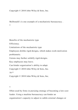 Copyright © 2010 John Wiley & Sons, Inc.
McDonald’s is one example of a mechanistic bureaucracy .
*
Benefits of the mechanistic type
Efficiency.
Limitations of the mechanistic type
Employees dislike rigid designs, which makes work motivation
problematic.
Unions may further solidify rigid designs.
Key employees may leave.
Can hinder organization’s ability to adapt.
Copyright © 2010 John Wiley & Sons, Inc.
16-*
Copyright © 2010 John Wiley & Sons, Inc.
*
Often used by firms in pursuing strategy of becoming a low-cost
leader. Using a machine bureaucracy can hinder an
organization’s capacity to adjust to subtle external changes or
 