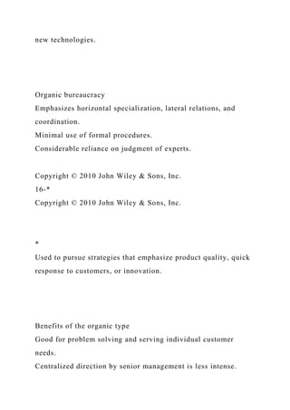 new technologies.
Organic bureaucracy
Emphasizes horizontal specialization, lateral relations, and
coordination.
Minimal use of formal procedures.
Considerable reliance on judgment of experts.
Copyright © 2010 John Wiley & Sons, Inc.
16-*
Copyright © 2010 John Wiley & Sons, Inc.
*
Used to pursue strategies that emphasize product quality, quick
response to customers, or innovation.
Benefits of the organic type
Good for problem solving and serving individual customer
needs.
Centralized direction by senior management is less intense.
 
