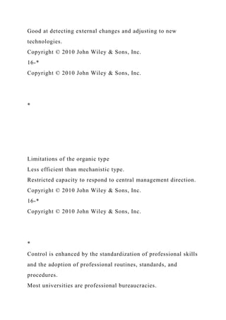 Good at detecting external changes and adjusting to new
technologies.
Copyright © 2010 John Wiley & Sons, Inc.
16-*
Copyright © 2010 John Wiley & Sons, Inc.
*
Limitations of the organic type
Less efficient than mechanistic type.
Restricted capacity to respond to central management direction.
Copyright © 2010 John Wiley & Sons, Inc.
16-*
Copyright © 2010 John Wiley & Sons, Inc.
*
Control is enhanced by the standardization of professional skills
and the adoption of professional routines, standards, and
procedures.
Most universities are professional bureaucracies.
 