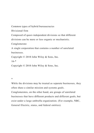 Common types of hybrid bureaucracies
Divisional firm
Composed of quasi-independent divisions so that different
divisions can be more or less organic or mechanistic.
Conglomerate
A single corporation that contains a number of unrelated
businesses.
Copyright © 2010 John Wiley & Sons, Inc.
16-*
Copyright © 2010 John Wiley & Sons, Inc.
*
While the divisions may be treated as separate businesses, they
often share a similar mission and systems goals.
Conglomerates, on the other hand, are groups of unrelated
businesses that have different products and different goals, but
exist under a large umbrella organization. (For example, NBC,
General Electric, states, and federal entities).
 