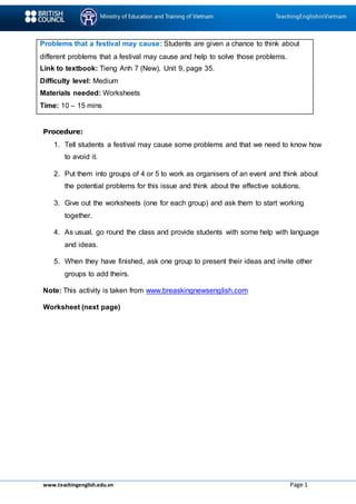 www.teachingenglish.edu.vn Page 1
Problems that a festival may cause: Students are given a chance to think about
different problems that a festival may cause and help to solve those problems.
Link to textbook: Tieng Anh 7 (New), Unit 9, page 35.
Difficulty level: Medium
Materials needed: Worksheets
Time: 10 – 15 mins
Procedure:
1. Tell students a festival may cause some problems and that we need to know how
to avoid it.
2. Put them into groups of 4 or 5 to work as organisers of an event and think about
the potential problems for this issue and think about the effective solutions.
3. Give out the worksheets (one for each group) and ask them to start working
together.
4. As usual, go round the class and provide students with some help with language
and ideas.
5. When they have finished, ask one group to present their ideas and invite other
groups to add theirs.
Note: This activity is taken from www.breaskingnewsenglish.com
Worksheet (next page)
 