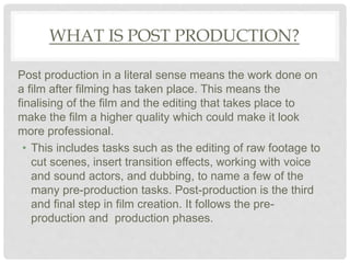 WHAT IS POST PRODUCTION?
Post production in a literal sense means the work done on
a film after filming has taken place. This means the
finalising of the film and the editing that takes place to
make the film a higher quality which could make it look
more professional.
• This includes tasks such as the editing of raw footage to
cut scenes, insert transition effects, working with voice
and sound actors, and dubbing, to name a few of the
many pre-production tasks. Post-production is the third
and final step in film creation. It follows the pre-
production and production phases.
 