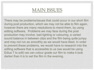 MAIN ISSUES
There may be problems/issues that could occur in our short film
during post production, which we may not be able to film again,
however there are many resolutions to mend them, by using
editing software. Problems we may face during the post
production may involve, bad lighting or colouring, a varied
sound balance in between clips and the film being quite jumpy
and may not run as smoothly as we would have liked. In order
to prevent these problems, we would have to research into the
editing software that is accessible to us (we would be using
Edius 7 to edit) we can colour grade our film to make it look
darker than it is to set the film in the evening.
 