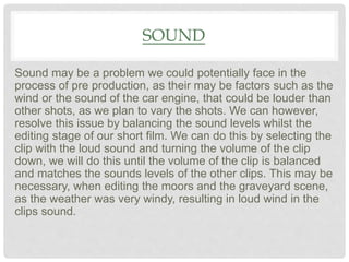 SOUND
Sound may be a problem we could potentially face in the
process of pre production, as their may be factors such as the
wind or the sound of the car engine, that could be louder than
other shots, as we plan to vary the shots. We can however,
resolve this issue by balancing the sound levels whilst the
editing stage of our short film. We can do this by selecting the
clip with the loud sound and turning the volume of the clip
down, we will do this until the volume of the clip is balanced
and matches the sounds levels of the other clips. This may be
necessary, when editing the moors and the graveyard scene,
as the weather was very windy, resulting in loud wind in the
clips sound.
 