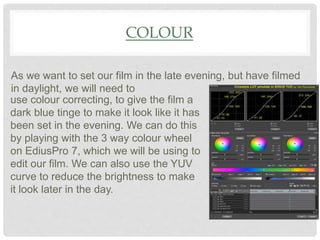 COLOUR
As we want to set our film in the late evening, but have filmed
in daylight, we will need to
use colour correcting, to give the film a
dark blue tinge to make it look like it has
been set in the evening. We can do this
by playing with the 3 way colour wheel
on EdiusPro 7, which we will be using to
edit our film. We can also use the YUV
curve to reduce the brightness to make
it look later in the day.
 