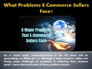 By a recent study, retail-eCommerce in the US alone will be
generating $100 Billion by 2019. Although it looks lucrative, sellers are
facing many challenges or problems in achieving their business
goals. I have discussed some of these problems below:-
 