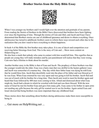 Brother Stories from the Holy Bible Essay
When I was younger my brothers and I would fight over the attention and gratitude of my parents.
From reading the Stories of brothers in the Bible I have discovered that brothers have been fighting
ever since the beginning of time. Through the stories of Cain and Abel, and Jacob and Esau I have
determined that Brothers stories are one of childhood ignorance and desire to obtain everything. Once
adolescence has turned to adulthood, brothers seem to reform there ways toward each other due to the
realization that you don t need to have everything to obtain happiness.
In book 4 of the Bible the first brother story takes place. It is one of deceit and competition over
receiving better blessings from God. This is the story of Cain and ... Show more content on
Helpwriting.net ...
He also bore a mark that nobody who came in contact with him would kill him. This signifies that as
people are young they will make mistakes and by just punishment will realize that they were wrong.
Cain now had a lifetime to think about his murder.
Another brother story in the Bible is that of Esau and Jacob. The prophecy of these brothers was that
the younger would rule the elder. Esau was a hairy man that was skillful in the hunter gatherer ways
and Jacob was somewhat of a mamas boy . One day while their father Isaac was dying he told Esau
that he would bless him. Jacob then deceitfully went into the place of his father and was blessed as if
he was Esau. When Esau returned he was very upset and was going to kill his brother. Jacob fled and
was out of touch with his brother for a long time. Then Jacob sent word to meet his brother again and
heard that Esau followed by 400 men were coming to him. Afraid and distressed about what Esau
might do, Jacob had a dream in which he wrestled with God and was there blessed. With the new
name of Israel he met his brother Esau and gave him many gifts. Esau came to his bother in open arms
not needing any gifts because the only gift he wanted was to see his brother. Again united Esau and
Israel showed that being brothers was more important than any childhood feud.
These stories show that something about brothers during adolescence make them more susceptible to
being in
... Get more on HelpWriting.net ...
 