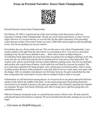 Essay on Personal Narrative- Soccer State Championship
Personal Narrative Soccer State Championship
On February 28, 2005, I experienced one of the most exciting events that anyone could ever
experience winning a State Championship. The day my soccer team made history is a day I ll never
forget. However it is not just that day we won the title, but the whole experience of the preceding
season that got us there. From start to finish, my team s 2004 2005 season taught me that the platitude
is true. You can do anything you set your mind to.
From before day one, all our minds were set. This was the year to win a State Championship. I can t
exactly explain it, but right from the start I knew we were going to do it. I was never so sure about
anything in my life and I never doubted it once. ... Show more content on Helpwriting.net ...
As Christmas break approached, the team faced what was going to be our biggest challenge of all. Due
to his new job, our coach now took the title of assistant and we were given a new head coach. The
coaches were, and are, good friends, but have totally different coaching styles. The first was laid back
and carefree with a great sense of humor, which made him well liked by everyone he coached. The
new coach had a reputation for being arrogant, strict, and having a no tolerance policy when it comes
to joking around. Because of this perspective some girls held of our new coach, many were upset with
the change. After we attended a tournament over the break, however, the girls realized that they had
been wrong about the coach and he was just what we needed to help us achieve our goal.
Unfortunately we still had tension among players. It even got as far as one player taking the ball from
another on the field in the middle of the game. As the season progressed, this problem practically
solved itself as we bonded at practices, pre game get togethers, and voluntarily spending time together
on weekends. We grew from barely tolerating each other to being such a tight knit group that even
schoolmates noticed.
With the Christmas tournament aside, we entered the post season without a loss. We had a plan for
each playoff game from districts to regional. We never deviated from the plan, keeping our eye on the
target
... Get more on HelpWriting.net ...
 