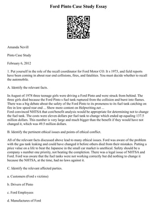 Ford Pinto Case Study Essay
Amanda Nevill
Pinto Case Study
February 6, 2012
1. Put yourself in the role of the recall coordinator for Ford Motor CO. It s 1973, and field reports
have been coming in about rear end collisions, fires, and fatalities. You must decide whether to recall
the automobile.
A. Identify the relevant facts.
In August of 1978 three teenage girls were driving a Ford Pinto and were struck from behind. The
three girls died because the Ford Pinto s fuel tank ruptured from the collision and burst into flames.
There was a big debate about the safety of the Ford Pinto to its proneness to its fuel tank catching on
fire in low speed rear end ... Show more content on Helpwriting.net ...
Ford convinced NHTSA that cost/benefit analysis would be appropriate for determining not to change
the fuel tank. The costs were eleven dollars per fuel tank to change which ended up equaling 137.5
million dollars. This number is very large and much bigger than the benefit if they would have not
changed it, which was 49.5 million dollars.
B. Identify the pertinent ethical issues and points of ethical conflict.
All of the relevant facts discussed above lead to many ethical issues. Ford was aware of the problem
with the gas tank leaking and could have changed it before others died from their mistakes. Putting a
price value on a life to beat the Japanese in the small car market is unethical. Safety should be a
company s number one priority, not beating the completion. There was a legal issue of NHTSA and
Ford. Ford was aware that the fuel tanks were not working correctly but did nothing to change it
because the NHTSA, at the time, had no laws against it.
C. Identify the relevant affected parties.
a. Customers (Ford s victims)
b. Drivers of Pinto
c. Ford Employees
d. Manufactures of Ford
 